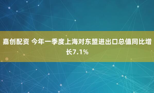 嘉创配资 今年一季度上海对东盟进出口总值同比增长7.1%