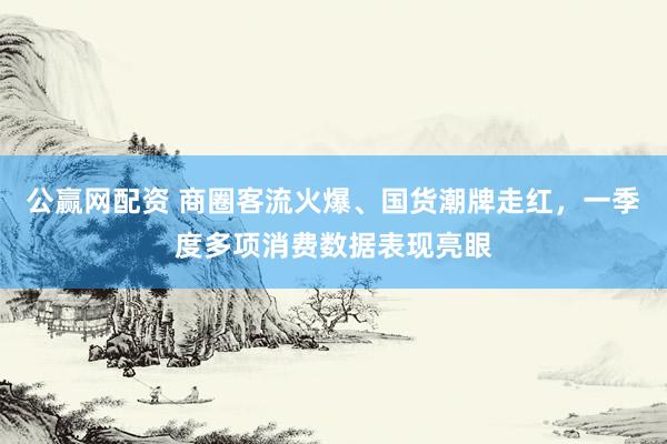 公赢网配资 商圈客流火爆、国货潮牌走红，一季度多项消费数据表现亮眼