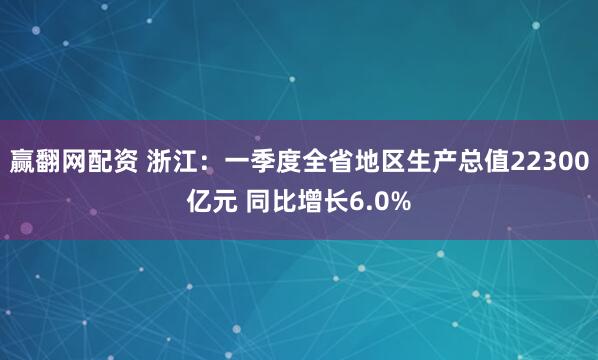 赢翻网配资 浙江：一季度全省地区生产总值22300亿元 同比增长6.0%