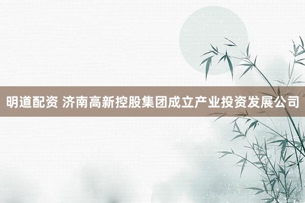 明道配资 济南高新控股集团成立产业投资发展公司