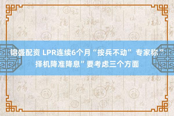 镕盛配资 LPR连续6个月“按兵不动” 专家称“择机降准降息”要考虑三个方面