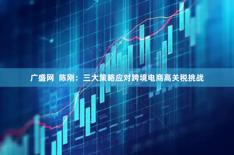 广盛网  陈刚：三大策略应对跨境电商高关税挑战