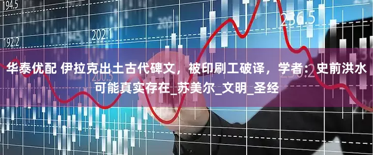 华泰优配 伊拉克出土古代碑文，被印刷工破译，学者：史前洪水可能真实存在_苏美尔_文明_圣经