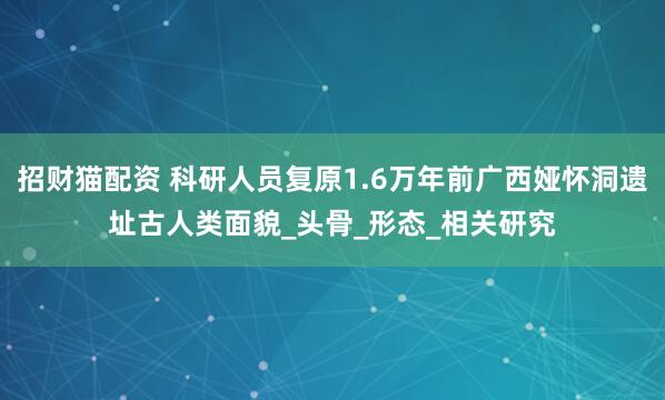招财猫配资 科研人员复原1.6万年前广西娅怀洞遗址古人类面貌_头骨_形态_相关研究