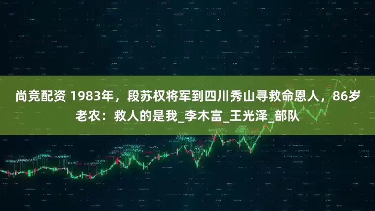尚竞配资 1983年，段苏权将军到四川秀山寻救命恩人，86岁老农：救人的是我_李木富_王光泽_部队