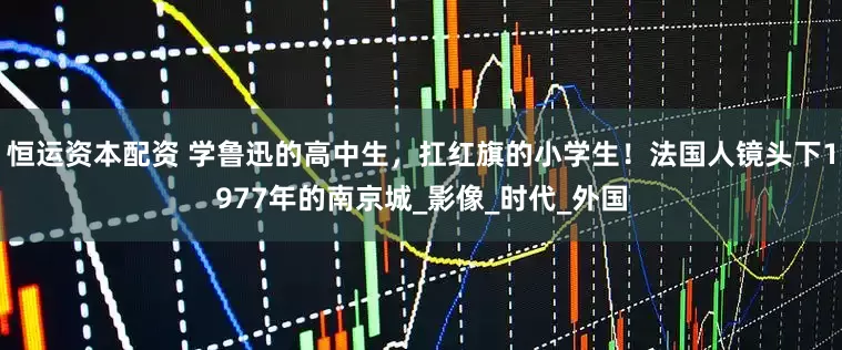 恒运资本配资 学鲁迅的高中生，扛红旗的小学生！法国人镜头下1977年的南京城_影像_时代_外国