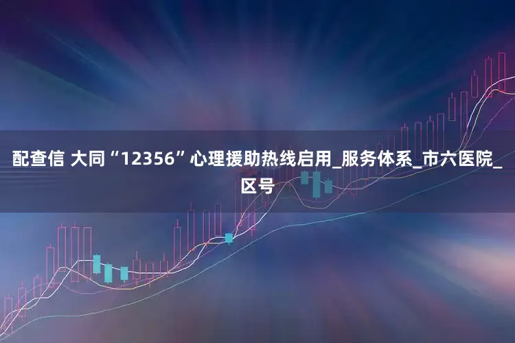配查信 大同“12356”心理援助热线启用_服务体系_市六医院_区号