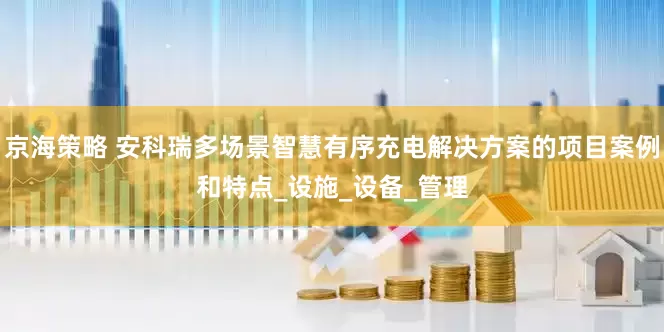 京海策略 安科瑞多场景智慧有序充电解决方案的项目案例和特点_设施_设备_管理