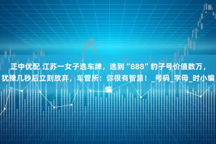 正中优配 江苏一女子选车牌，选到“888”豹子号价值数万，犹豫几秒后立刻放弃，车管所：你很有智慧！_号码_字母_时小编