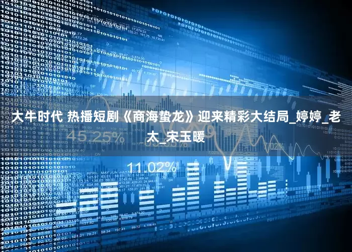 大牛时代 热播短剧《商海蛰龙》迎来精彩大结局_婷婷_老太_宋玉暖