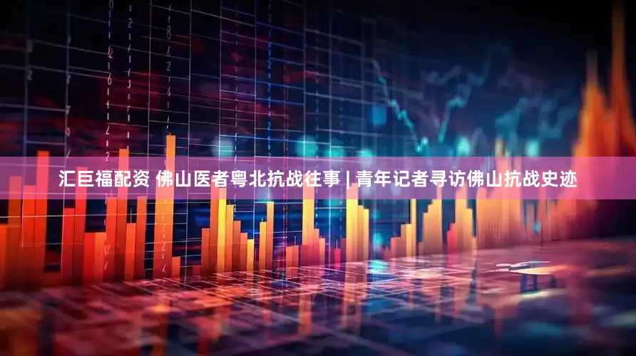 汇巨福配资 佛山医者粤北抗战往事 | 青年记者寻访佛山抗战史迹