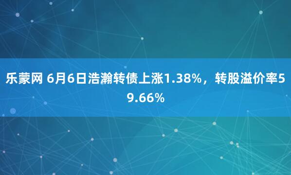 乐蒙网 6月6日浩瀚转债上涨1.38%，转股溢价率59.66%