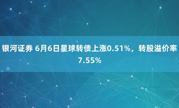 银河证券 6月6日星球转债上涨0.51%，转股溢价率7.55%
