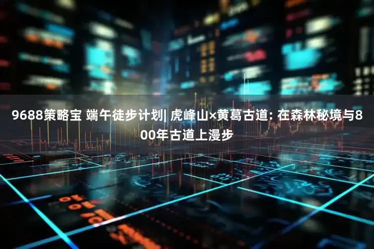 9688策略宝 端午徒步计划| 虎峰山×黄葛古道: 在森林秘境与800年古道上漫步